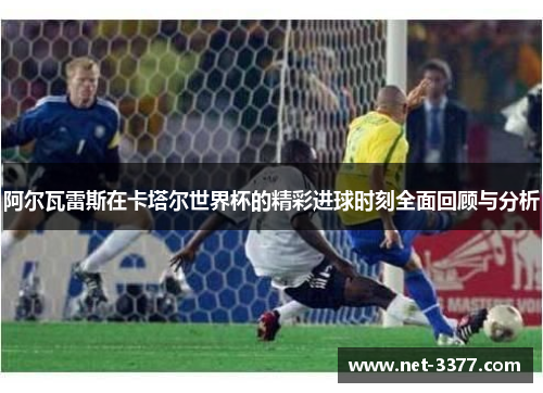 阿尔瓦雷斯在卡塔尔世界杯的精彩进球时刻全面回顾与分析