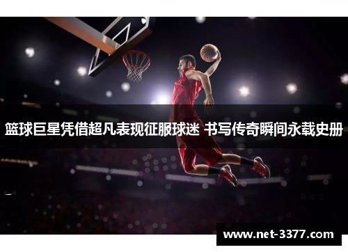 篮球巨星凭借超凡表现征服球迷 书写传奇瞬间永载史册 篮球巨星凭借超凡表现征服球迷 书写传奇瞬间永载史册