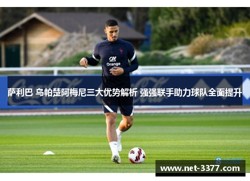 萨利巴 乌帕楚阿梅尼三大优势解析 强强联手助力球队全面提升 萨利巴 乌帕楚阿梅尼三大优势解析 强强联手助力球队全面提升