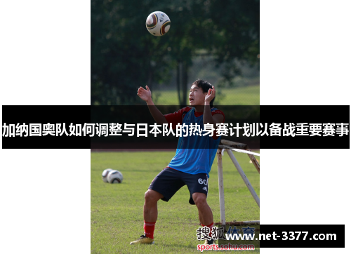 加纳国奥队如何调整与日本队的热身赛计划以备战重要赛事 加纳国奥队如何调整与日本队的热身赛计划以备战重要赛事