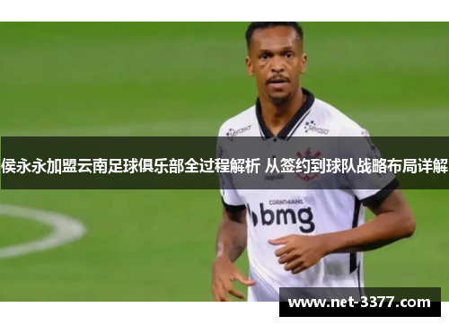 侯永永加盟云南足球俱乐部全过程解析 从签约到球队战略布局详解
