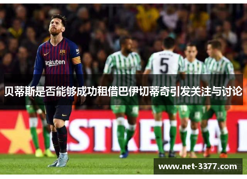 贝蒂斯是否能够成功租借巴伊切蒂奇引发关注与讨论 贝蒂斯是否能够成功租借巴伊切蒂奇引发关注与讨论