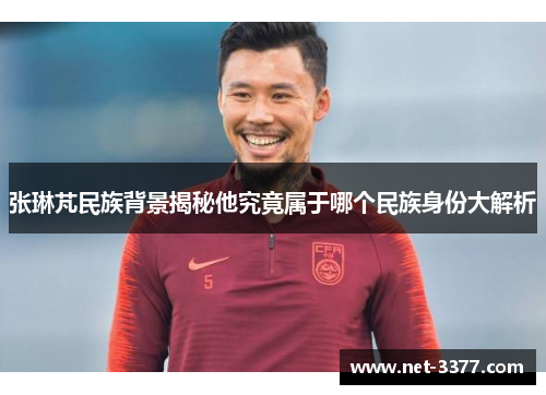 张琳芃民族背景揭秘他究竟属于哪个民族身份大解析 张琳芃民族背景揭秘他究竟属于哪个民族身份大解析