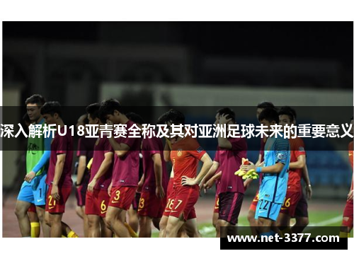 深入解析U18亚青赛全称及其对亚洲足球未来的重要意义