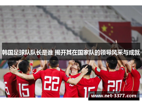 韩国足球队队长是谁 揭开其在国家队的领导风采与成就