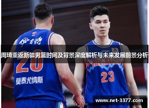 周琦重返新疆男篮时间及背景深度解析与未来发展前景分析