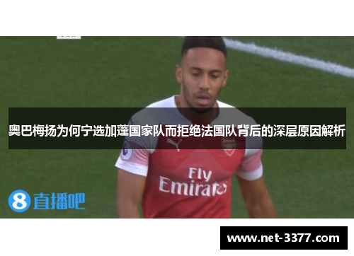 奥巴梅扬为何宁选加蓬国家队而拒绝法国队背后的深层原因解析 奥巴梅扬为何宁选加蓬国家队而拒绝法国队背后的深层原因解析