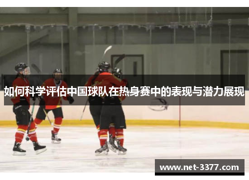 如何科学评估中国球队在热身赛中的表现与潜力展现 如何科学评估中国球队在热身赛中的表现与潜力展现